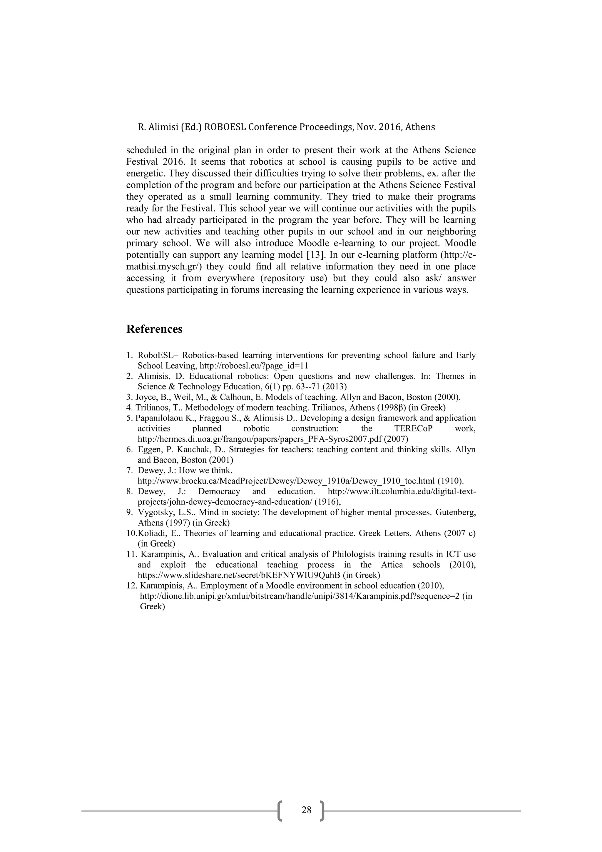 R. Alimisi (Ed.) ROBOESL Conference Proceedings, Nov. 2016, Athens
28
scheduled in the original plan in order to present their work at the Athens Science
Festival 2016. It seems that robotics at school is causing pupils to be active and
energetic. They discussed their difficulties trying to solve their problems, ex. after the
completion of the program and before our participation at the Athens Science Festival
they operated as a small learning community. They tried to make their programs
ready for the Festival. This school year we will continue our activities with the pupils
who had already participated in the program the year before. They will be learning
our new activities and teaching other pupils in our school and in our neighboring
primary school. We will also introduce Moodle e-learning to our project. Moodle
potentially can support any learning model [13]. In our e-learning platform (http://e-
mathisi.mysch.gr/) they could find all relative information they need in one place
accessing it from everywhere (repository use) but they could also ask/ answer
questions participating in forums increasing the learning experience in various ways.
References
1. RoboESL– Robotics-based learning interventions for preventing school failure and Early
School Leaving, http://roboesl.eu/?page_id=11
2. Alimisis, D. Educational robotics: Open questions and new challenges. In: Themes in
Science & Technology Education, 6(1) pp. 63--71 (2013)
3. Joyce, B., Weil, M., & Calhoun, E. Models of teaching. Allyn and Bacon, Boston (2000).
4. Trilianos, T.. Methodology of modern teaching. Trilianos, Athens (1998β) (in Greek)
5. Papanilolaou K., Fraggou S., & Alimisis D.. Developing a design framework and application
activities planned robotic construction: the TERECoP work,
http://hermes.di.uoa.gr/frangou/papers/papers_PFA-Syros2007.pdf (2007)
6. Eggen, P. Kauchak, D.. Strategies for teachers: teaching content and thinking skills. Allyn
and Bacon, Boston (2001)
7. Dewey, J.: How we think.
http://www.brocku.ca/MeadProject/Dewey/Dewey_1910a/Dewey_1910_toc.html (1910).
8. Dewey, J.: Democracy and education. http://www.ilt.columbia.edu/digital-text-
projects/john-dewey-democracy-and-education/ (1916),
9. Vygotsky, L.S.. Mind in society: The development of higher mental processes. Gutenberg,
Athens (1997) (in Greek)
10.Koliadi, E.. Theories of learning and educational practice. Greek Letters, Athens (2007 c)
(in Greek)
11. Karampinis, A.. Evaluation and critical analysis of Philologists training results in ICT use
and exploit the educational teaching process in the Attica schools (2010),
https://www.slideshare.net/secret/bKEFNYWIU9QuhB (in Greek)
12. Karampinis, A.. Employment of a Moodle environment in school education (2010),
http://dione.lib.unipi.gr/xmlui/bitstream/handle/unipi/3814/Karampinis.pdf?sequence=2 (in
Greek)
 