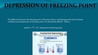 The difference between the freezing point of the pure solvent and freezing point of the solution
is defined as the depression of freezing point. It is denoted by deltaTf . That is,
deltaTf = T f – Tf = Depression of freezing point
 