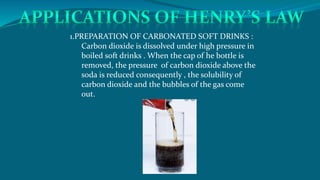 1.PREPARATION OF CARBONATED SOFT DRINKS :
Carbon dioxide is dissolved under high pressure in
boiled soft drinks . When the cap of he bottle is
removed, the pressure of carbon dioxide above the
soda is reduced consequently , the solubility of
carbon dioxide and the bubbles of the gas come
out.
 