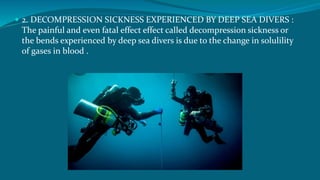  2. DECOMPRESSION SICKNESS EXPERIENCED BY DEEP SEA DIVERS :
The painful and even fatal effect effect called decompression sickness or
the bends experienced by deep sea divers is due to the change in solulility
of gases in blood .
 