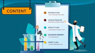 INTRODUCTION
WHAT IS SOLUTION, TYPE OF SOLN.
VAPOUR PRESSURE
MATHEMATICAL FORMULA ,GRAPH
RAOULT”S LAW
RELATION B/W V.P $ RAOULT’S LAW
COLLIGATIVE PROPERTY
ALL FOUR PROPERTIES
HENRY”S LAW
ITS APPLICATIONS IN DAILY LIFE
CONTENT
 