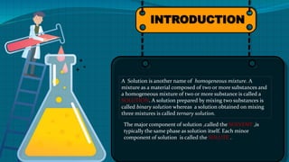 INTRODUCTION
A Solution is another name of homogeneous mixture. A
mixture as a material composed of two or more substances and
a hom0geneous mixture of two or more substance is called a
SOLUTION. A solution prepared by mixing two substances is
called binary solution whereas a solution obtained on mixing
three mixtures is called ternary solution.
The major component of solution ,called the SOLVENT ,is
typically the same phase as solution itself. Each minor
component of solution is called the SOLUTE .
 