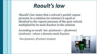 •Raoult’s law states that a solvent’s partial vapour
pressure in a solution (or mixture) is equal or
identical to the vapour pressure of the pure solvent
multiplied by its mole fraction in the solution
According to raoult’ law: p(solvent) = p(solvent)
x(solvent) ; where x denotes mole fraction
Also p(solute)= p (solute) x(solute)
 