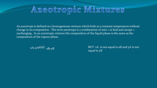 An azeotrope is defined as a homogeneous mixture which boils at a constant temperature without
change in its composition . The term azeotrope is a combination of zein = to boil and atrope =
unchanging . In an azeotropic mixture the composition of the liquid phase is the same as the
composition of the vapour phase .
xA=yAAND xB=yB
BUT xA is not equal to xB and yA is not
equal to yB
 