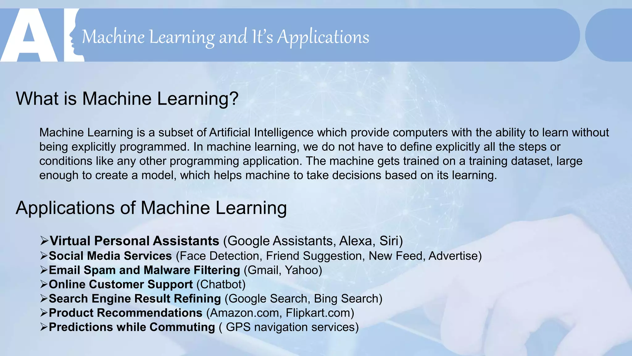 Machine Learning and It’s Applications
What is Machine Learning?
Machine Learning is a subset of Artificial Intelligence which provide computers with the ability to learn without
being explicitly programmed. In machine learning, we do not have to define explicitly all the steps or
conditions like any other programming application. The machine gets trained on a training dataset, large
enough to create a model, which helps machine to take decisions based on its learning.
Applications of Machine Learning
Virtual Personal Assistants (Google Assistants, Alexa, Siri)
Social Media Services (Face Detection, Friend Suggestion, New Feed, Advertise)
Email Spam and Malware Filtering (Gmail, Yahoo)
Online Customer Support (Chatbot)
Search Engine Result Refining (Google Search, Bing Search)
Product Recommendations (Amazon.com, Flipkart.com)
Predictions while Commuting ( GPS navigation services)
 