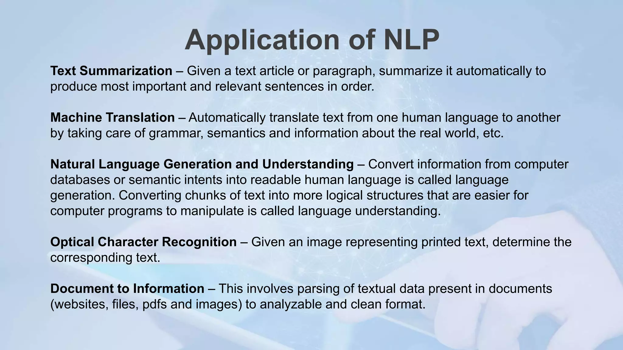 Application of NLP
Text Summarization – Given a text article or paragraph, summarize it automatically to
produce most important and relevant sentences in order.
Machine Translation – Automatically translate text from one human language to another
by taking care of grammar, semantics and information about the real world, etc.
Natural Language Generation and Understanding – Convert information from computer
databases or semantic intents into readable human language is called language
generation. Converting chunks of text into more logical structures that are easier for
computer programs to manipulate is called language understanding.
Optical Character Recognition – Given an image representing printed text, determine the
corresponding text.
Document to Information – This involves parsing of textual data present in documents
(websites, files, pdfs and images) to analyzable and clean format.
 