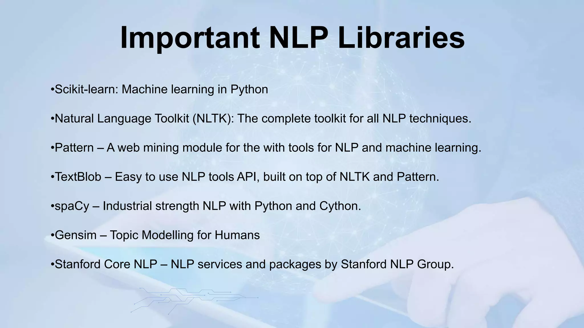 Important NLP Libraries
•Scikit-learn: Machine learning in Python
•Natural Language Toolkit (NLTK): The complete toolkit for all NLP techniques.
•Pattern – A web mining module for the with tools for NLP and machine learning.
•TextBlob – Easy to use NLP tools API, built on top of NLTK and Pattern.
•spaCy – Industrial strength NLP with Python and Cython.
•Gensim – Topic Modelling for Humans
•Stanford Core NLP – NLP services and packages by Stanford NLP Group.
 