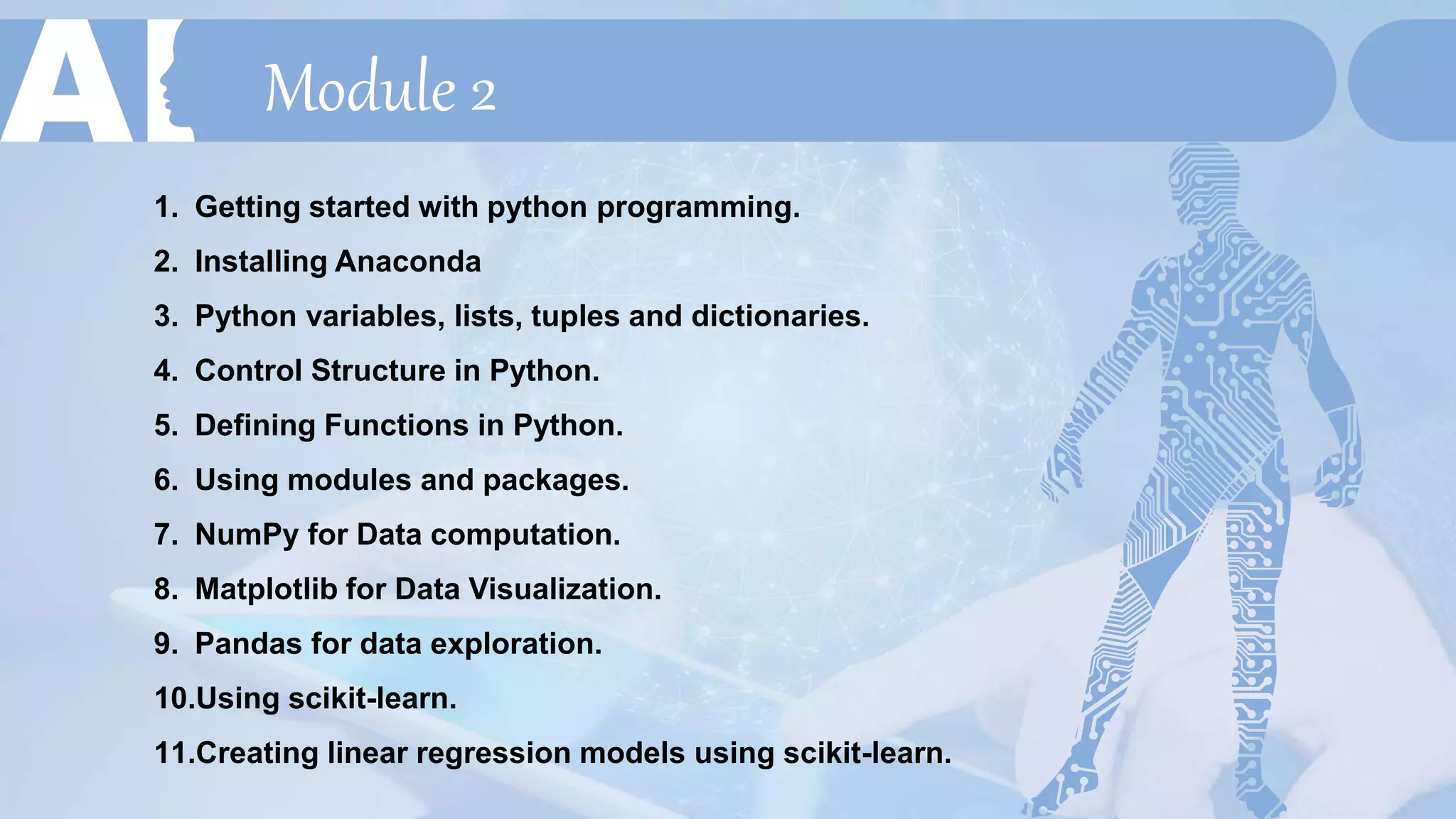 Module 2
1. Getting started with python programming.
2. Installing Anaconda
3. Python variables, lists, tuples and dictionaries.
4. Control Structure in Python.
5. Defining Functions in Python.
6. Using modules and packages.
7. NumPy for Data computation.
8. Matplotlib for Data Visualization.
9. Pandas for data exploration.
10.Using scikit-learn.
11.Creating linear regression models using scikit-learn.
 