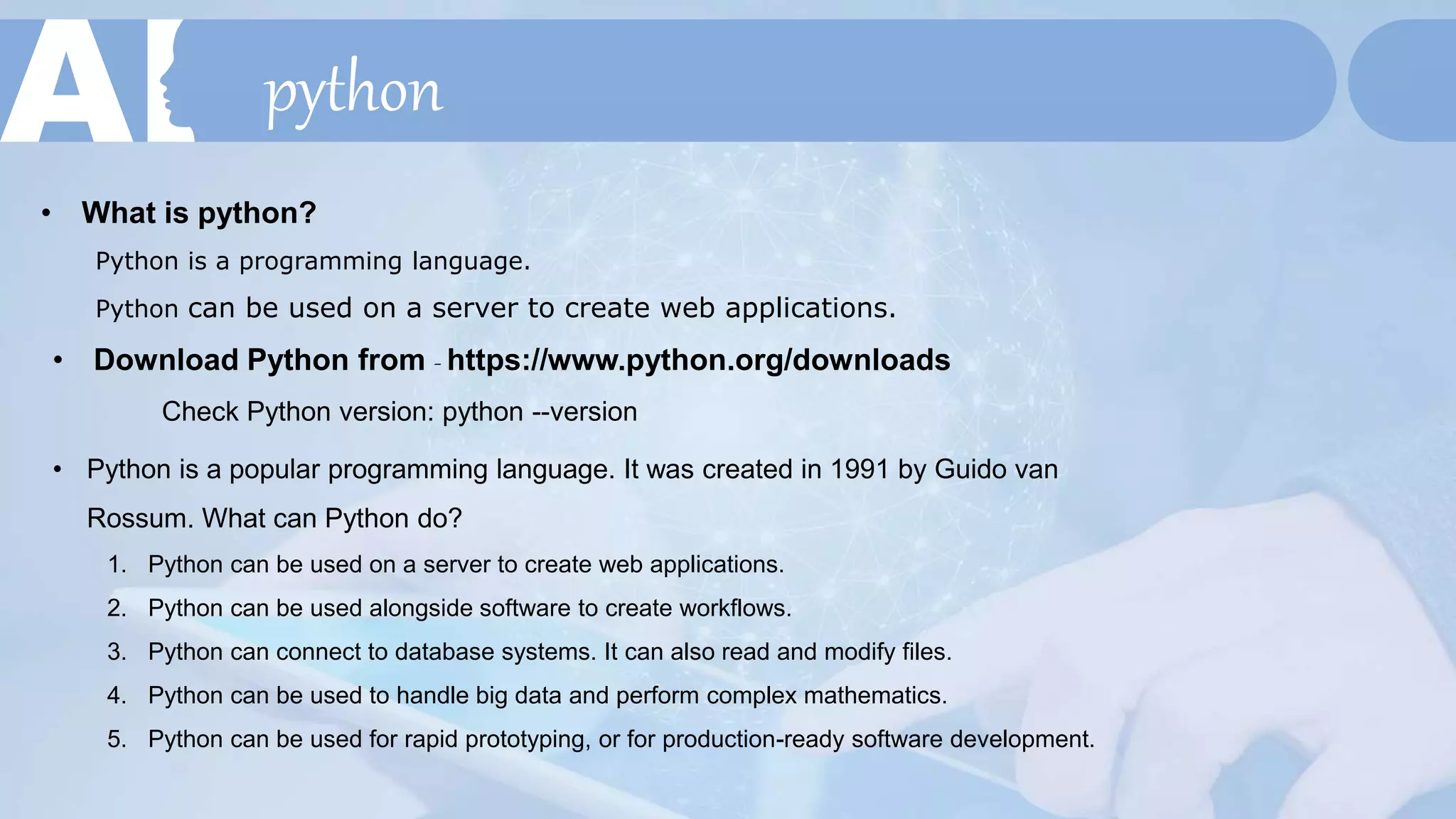 python
• What is python?
Python is a programming language.
Python can be used on a server to create web applications.
• Download Python from - https://www.python.org/downloads
Check Python version: python --version
• Python is a popular programming language. It was created in 1991 by Guido van
Rossum. What can Python do?
1. Python can be used on a server to create web applications.
2. Python can be used alongside software to create workflows.
3. Python can connect to database systems. It can also read and modify files.
4. Python can be used to handle big data and perform complex mathematics.
5. Python can be used for rapid prototyping, or for production-ready software development.
 