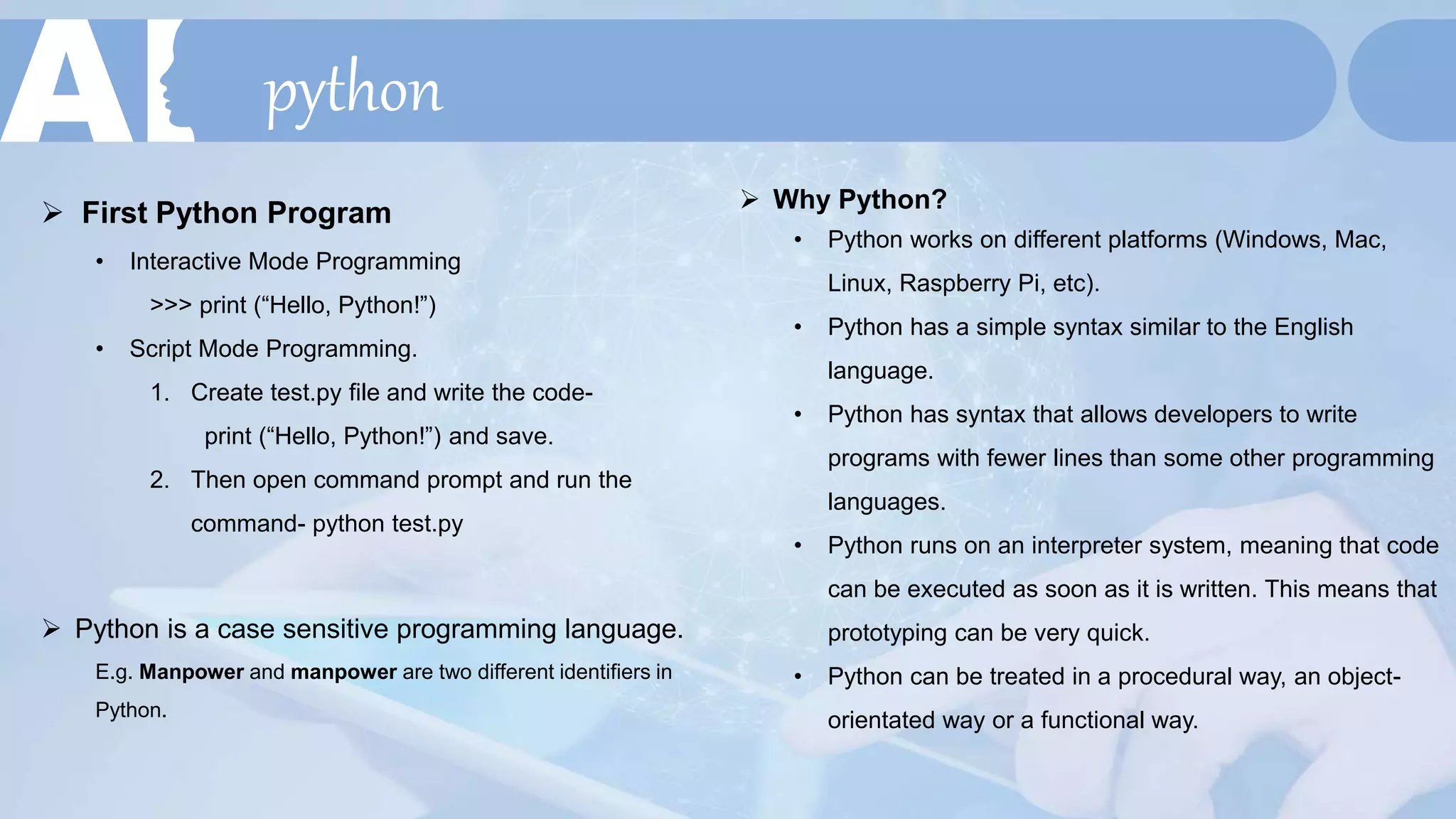 python
 First Python Program
• Interactive Mode Programming
>>> print (“Hello, Python!”)
• Script Mode Programming.
1. Create test.py file and write the code-
print (“Hello, Python!”) and save.
2. Then open command prompt and run the
command- python test.py
 Why Python?
• Python works on different platforms (Windows, Mac,
Linux, Raspberry Pi, etc).
• Python has a simple syntax similar to the English
language.
• Python has syntax that allows developers to write
programs with fewer lines than some other programming
languages.
• Python runs on an interpreter system, meaning that code
can be executed as soon as it is written. This means that
prototyping can be very quick.
• Python can be treated in a procedural way, an object-
orientated way or a functional way.
 Python is a case sensitive programming language.
E.g. Manpower and manpower are two different identifiers in
Python.
 