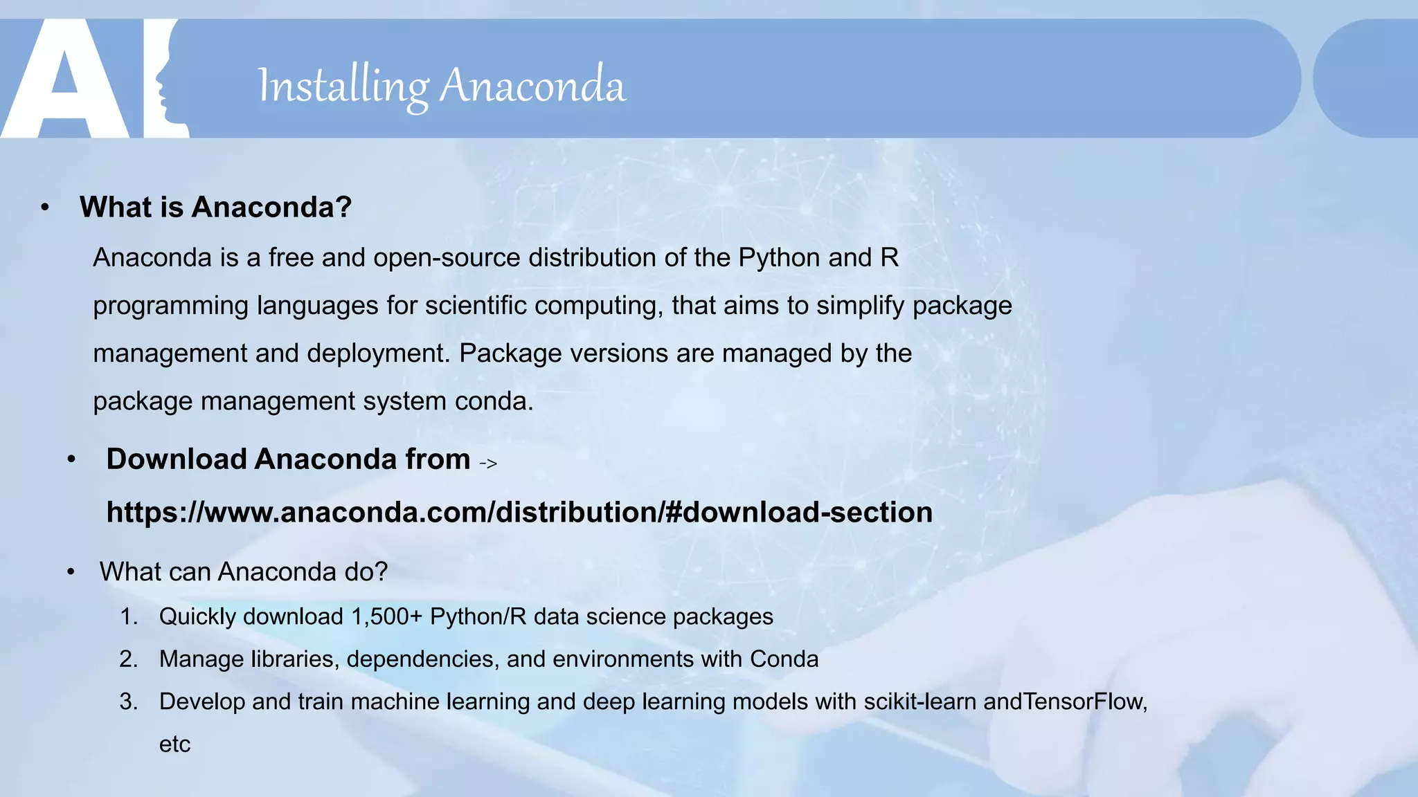 Installing Anaconda
• What is Anaconda?
Anaconda is a free and open-source distribution of the Python and R
programming languages for scientific computing, that aims to simplify package
management and deployment. Package versions are managed by the
package management system conda.
• Download Anaconda from ->
https://www.anaconda.com/distribution/#download-section
• What can Anaconda do?
1. Quickly download 1,500+ Python/R data science packages
2. Manage libraries, dependencies, and environments with Conda
3. Develop and train machine learning and deep learning models with scikit-learn andTensorFlow,
etc
 