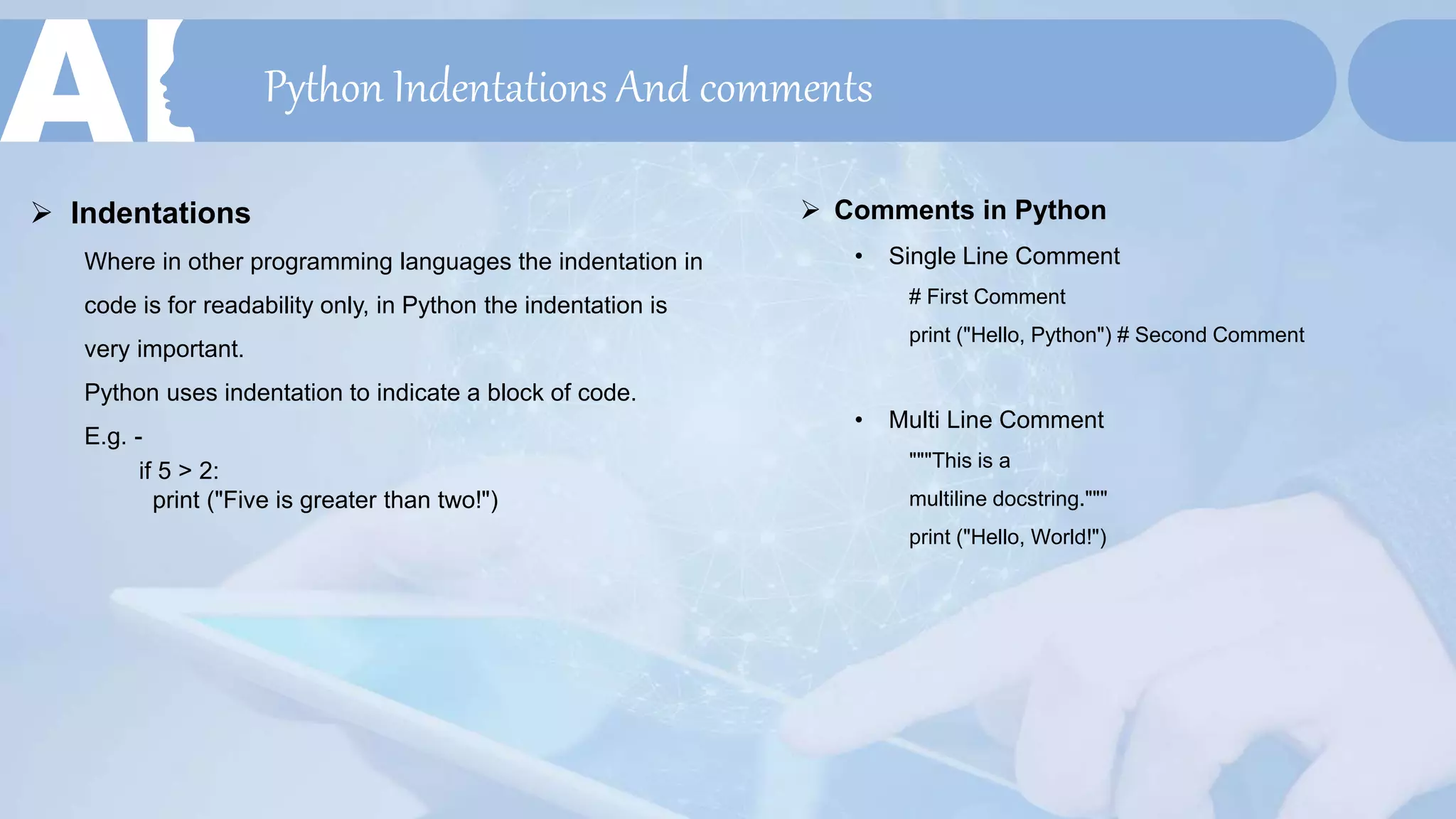 Python Indentations And comments
 Indentations
Where in other programming languages the indentation in
code is for readability only, in Python the indentation is
very important.
Python uses indentation to indicate a block of code.
E.g. -
if 5 > 2:
print ("Five is greater than two!")
 Comments in Python
• Single Line Comment
# First Comment
print ("Hello, Python") # Second Comment
• Multi Line Comment
"""This is a
multiline docstring."""
print ("Hello, World!")
 