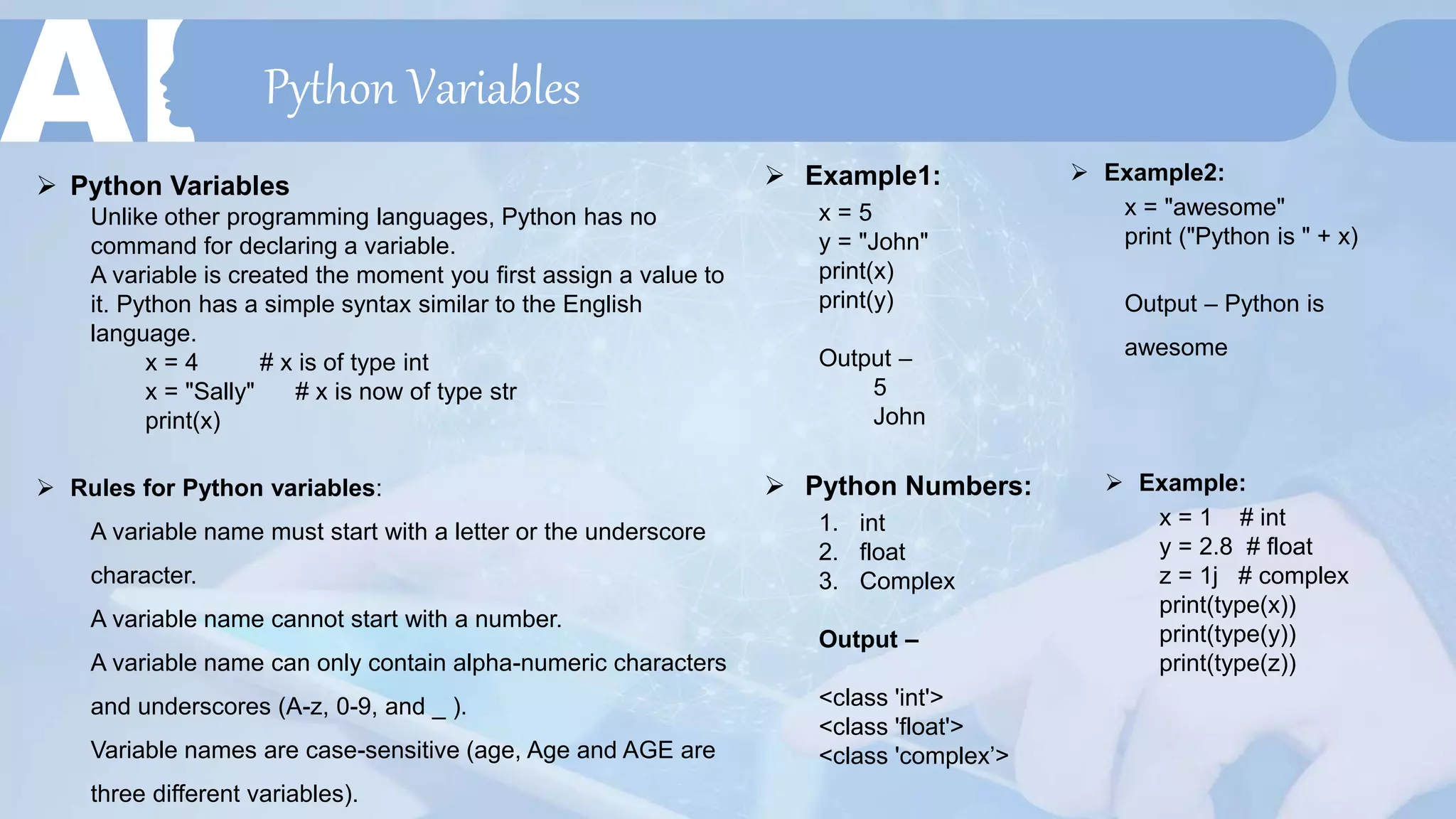 Python Variables
 Example1:
x = 5
y = "John"
print(x)
print(y)
Output –
5
John
 Example2:
x = "awesome"
print ("Python is " + x)
Output – Python is
awesome
 Python Variables
Unlike other programming languages, Python has no
command for declaring a variable.
A variable is created the moment you first assign a value to
it. Python has a simple syntax similar to the English
language.
x = 4 # x is of type int
x = "Sally" # x is now of type str
print(x)
 Rules for Python variables:
A variable name must start with a letter or the underscore
character.
A variable name cannot start with a number.
A variable name can only contain alpha-numeric characters
and underscores (A-z, 0-9, and _ ).
Variable names are case-sensitive (age, Age and AGE are
three different variables).
 Python Numbers:
1. int
2. float
3. Complex
Output –
<class 'int'>
<class 'float'>
<class 'complex’>
 Example:
x = 1 # int
y = 2.8 # float
z = 1j # complex
print(type(x))
print(type(y))
print(type(z))
 