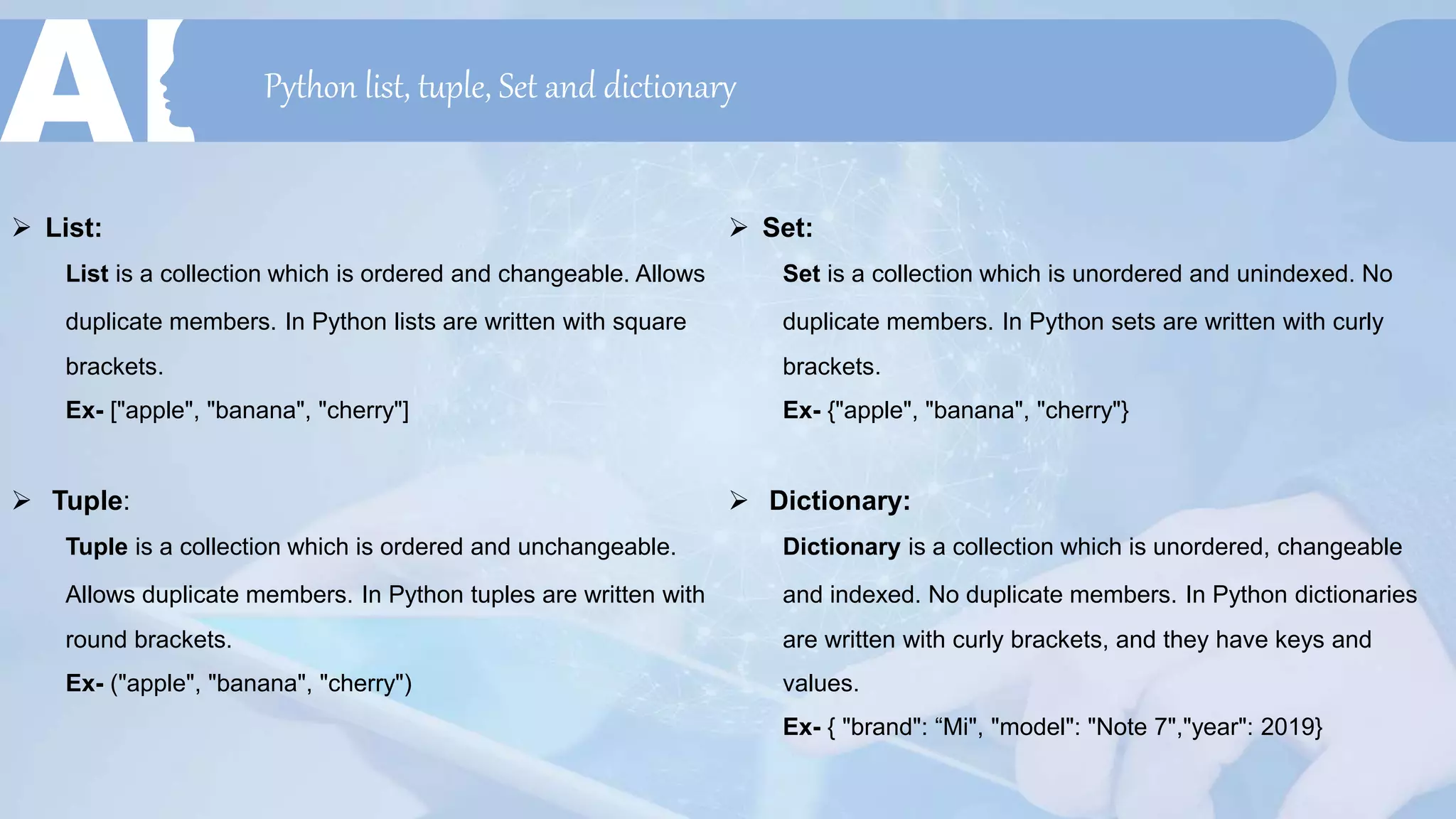 Python list, tuple, Set and dictionary
 List:
List is a collection which is ordered and changeable. Allows
duplicate members. In Python lists are written with square
brackets.
Ex- ["apple", "banana", "cherry"]
 Tuple:
Tuple is a collection which is ordered and unchangeable.
Allows duplicate members. In Python tuples are written with
round brackets.
Ex- ("apple", "banana", "cherry")
 Set:
Set is a collection which is unordered and unindexed. No
duplicate members. In Python sets are written with curly
brackets.
Ex- {"apple", "banana", "cherry"}
 Dictionary:
Dictionary is a collection which is unordered, changeable
and indexed. No duplicate members. In Python dictionaries
are written with curly brackets, and they have keys and
values.
Ex- { "brand": “Mi", "model": "Note 7","year": 2019}
 