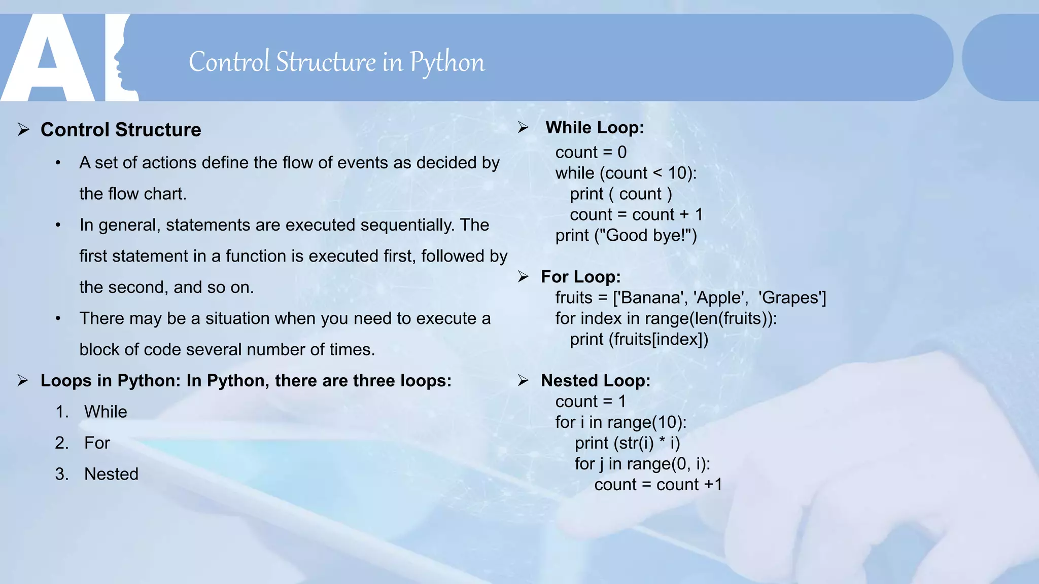 Control Structure in Python
 Control Structure
• A set of actions define the flow of events as decided by
the flow chart.
• In general, statements are executed sequentially. The
first statement in a function is executed first, followed by
the second, and so on.
• There may be a situation when you need to execute a
block of code several number of times.
 Loops in Python: In Python, there are three loops:
1. While
2. For
3. Nested
 While Loop:
count = 0
while (count < 10):
print ( count )
count = count + 1
print ("Good bye!")
 For Loop:
fruits = ['Banana', 'Apple', 'Grapes']
for index in range(len(fruits)):
print (fruits[index])
 Nested Loop:
count = 1
for i in range(10):
print (str(i) * i)
for j in range(0, i):
count = count +1
 