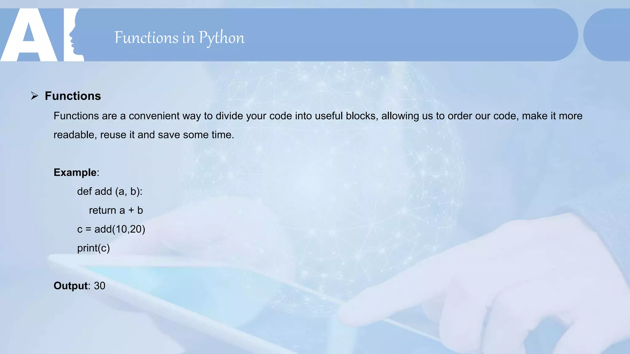 Functions in Python
 Functions
Functions are a convenient way to divide your code into useful blocks, allowing us to order our code, make it more
readable, reuse it and save some time.
Example:
def add (a, b):
return a + b
c = add(10,20)
print(c)
Output: 30
 