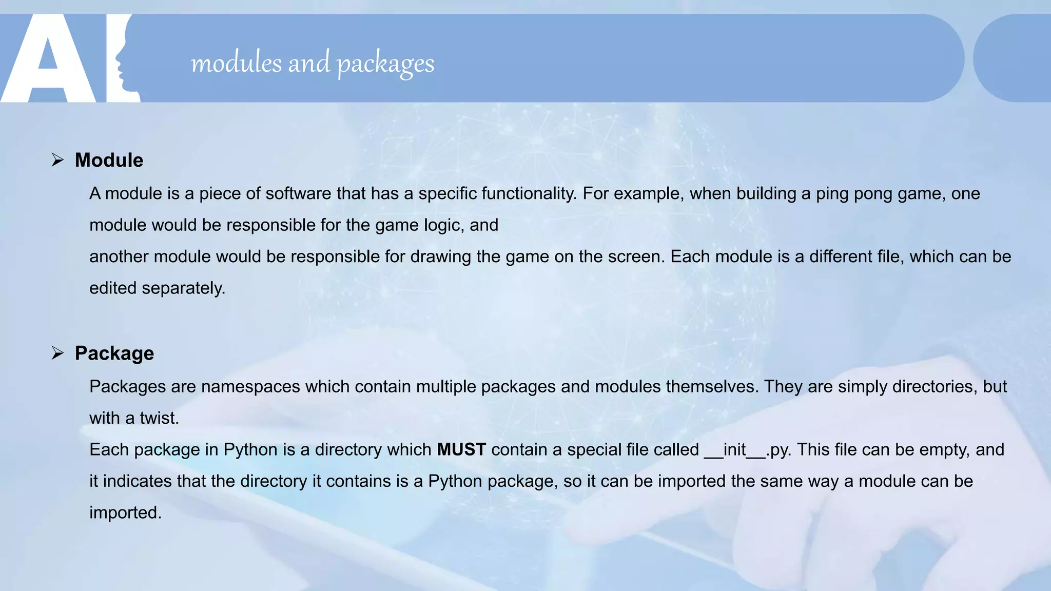 modules and packages
 Module
A module is a piece of software that has a specific functionality. For example, when building a ping pong game, one
module would be responsible for the game logic, and
another module would be responsible for drawing the game on the screen. Each module is a different file, which can be
edited separately.
 Package
Packages are namespaces which contain multiple packages and modules themselves. They are simply directories, but
with a twist.
Each package in Python is a directory which MUST contain a special file called __init__.py. This file can be empty, and
it indicates that the directory it contains is a Python package, so it can be imported the same way a module can be
imported.
 