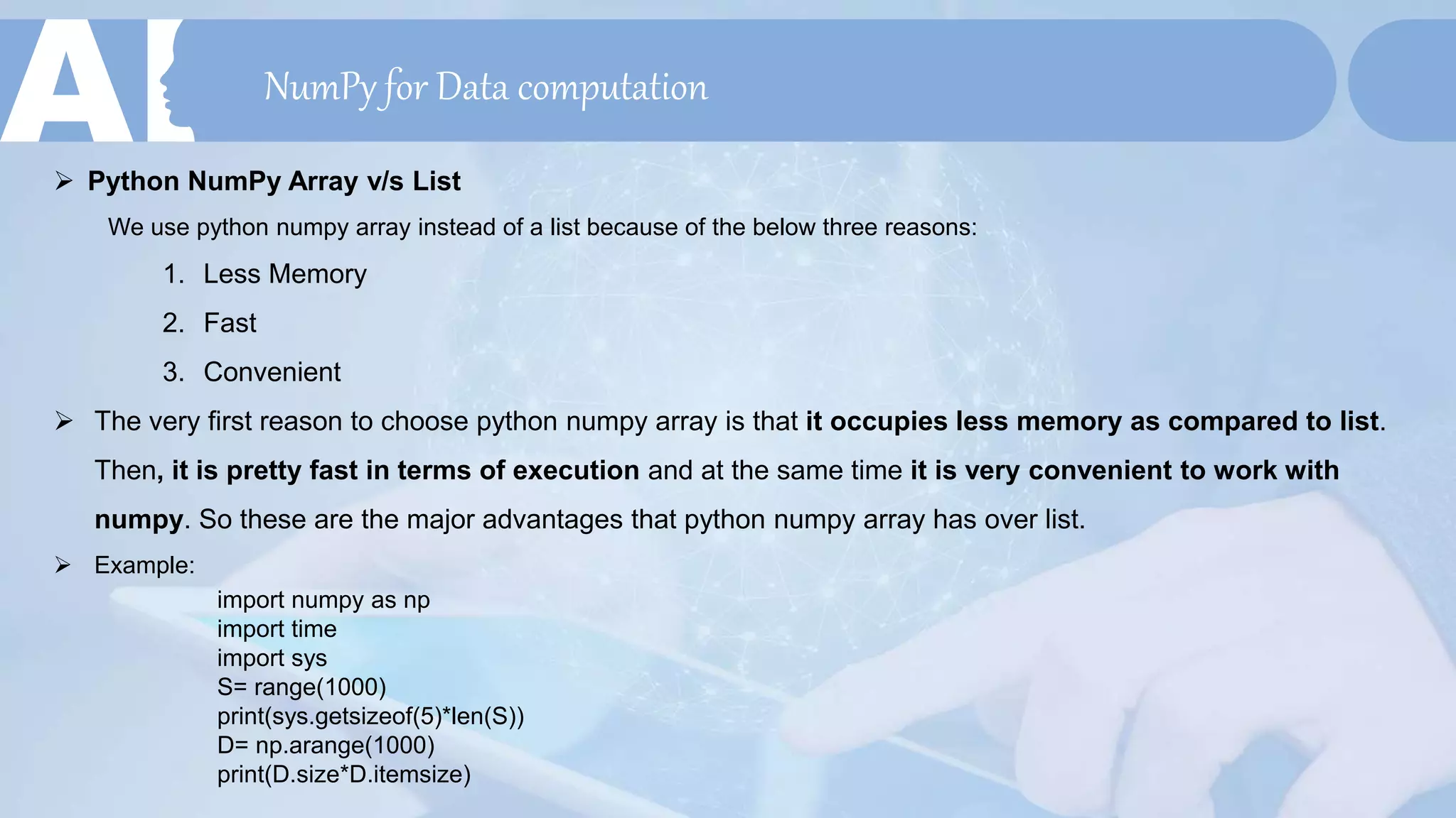 NumPy for Data computation
 Python NumPy Array v/s List
We use python numpy array instead of a list because of the below three reasons:
1. Less Memory
2. Fast
3. Convenient
 The very first reason to choose python numpy array is that it occupies less memory as compared to list.
Then, it is pretty fast in terms of execution and at the same time it is very convenient to work with
numpy. So these are the major advantages that python numpy array has over list.
 Example:
import numpy as np
import time
import sys
S= range(1000)
print(sys.getsizeof(5)*len(S))
D= np.arange(1000)
print(D.size*D.itemsize)
 
