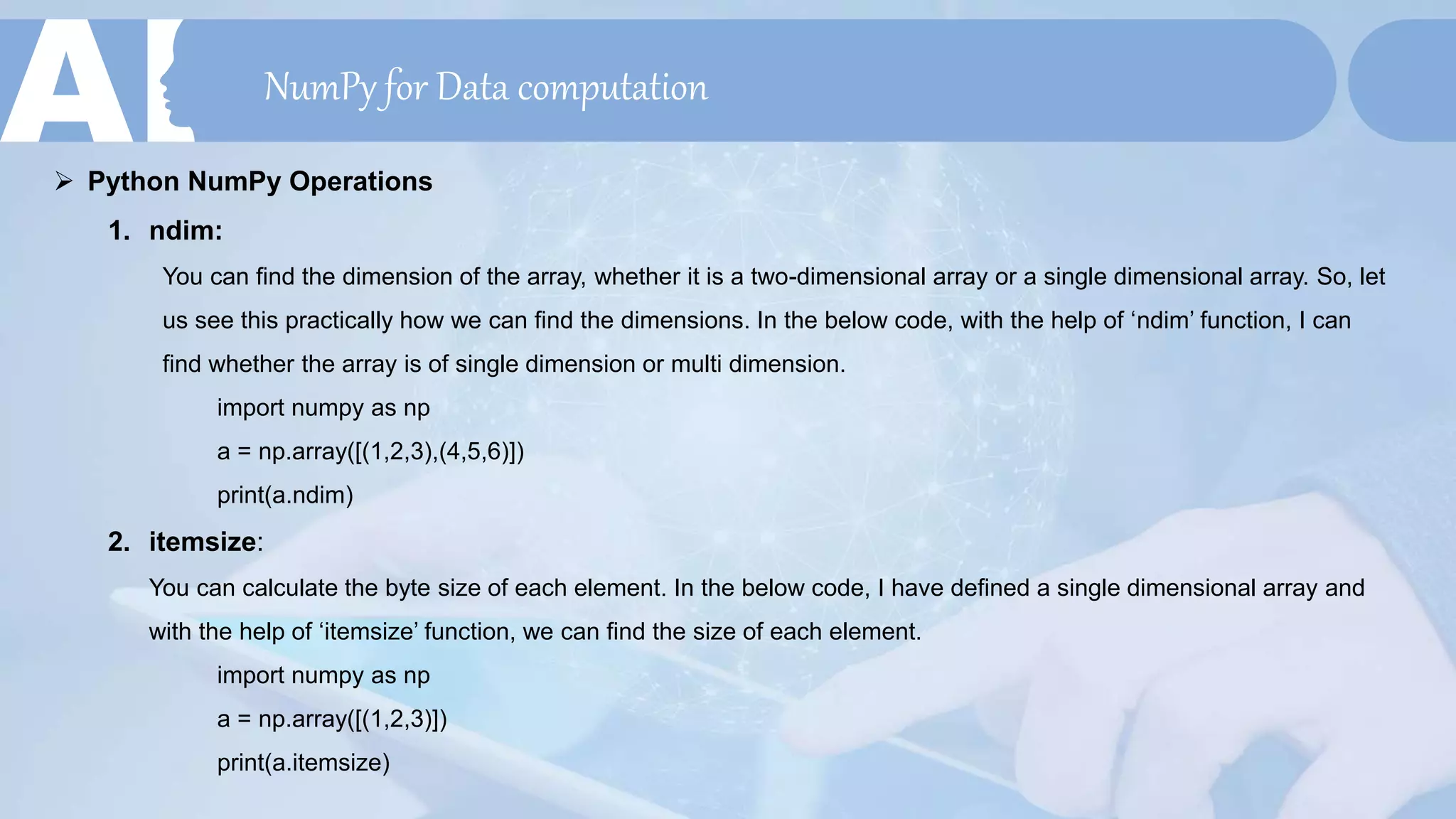 NumPy for Data computation
 Python NumPy Operations
1. ndim:
You can find the dimension of the array, whether it is a two-dimensional array or a single dimensional array. So, let
us see this practically how we can find the dimensions. In the below code, with the help of ‘ndim’ function, I can
find whether the array is of single dimension or multi dimension.
import numpy as np
a = np.array([(1,2,3),(4,5,6)])
print(a.ndim)
2. itemsize:
You can calculate the byte size of each element. In the below code, I have defined a single dimensional array and
with the help of ‘itemsize’ function, we can find the size of each element.
import numpy as np
a = np.array([(1,2,3)])
print(a.itemsize)
 