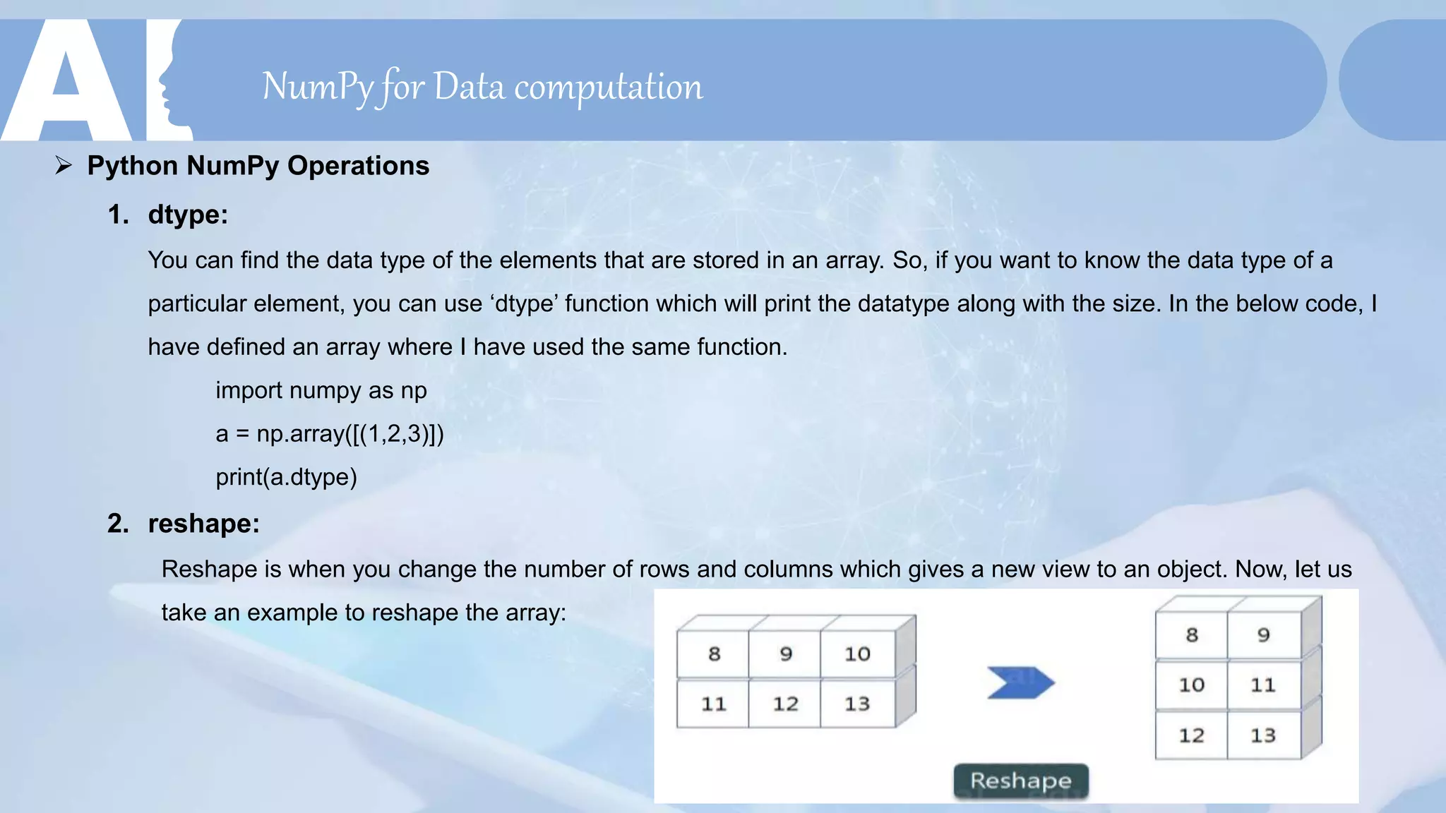 NumPy for Data computation
 Python NumPy Operations
1. dtype:
You can find the data type of the elements that are stored in an array. So, if you want to know the data type of a
particular element, you can use ‘dtype’ function which will print the datatype along with the size. In the below code, I
have defined an array where I have used the same function.
import numpy as np
a = np.array([(1,2,3)])
print(a.dtype)
2. reshape:
Reshape is when you change the number of rows and columns which gives a new view to an object. Now, let us
take an example to reshape the array:
 