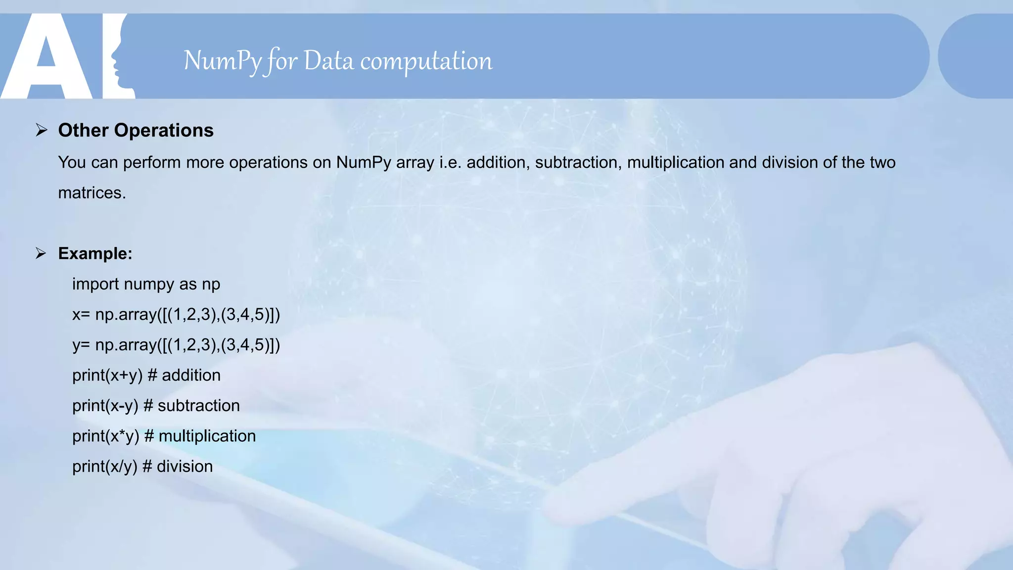 NumPy for Data computation
 Other Operations
You can perform more operations on NumPy array i.e. addition, subtraction, multiplication and division of the two
matrices.
 Example:
import numpy as np
x= np.array([(1,2,3),(3,4,5)])
y= np.array([(1,2,3),(3,4,5)])
print(x+y) # addition
print(x-y) # subtraction
print(x*y) # multiplication
print(x/y) # division
 