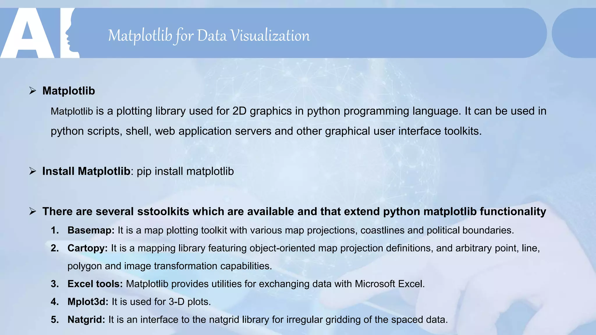 Matplotlib for Data Visualization
 Matplotlib
Matplotlib is a plotting library used for 2D graphics in python programming language. It can be used in
python scripts, shell, web application servers and other graphical user interface toolkits.
 Install Matplotlib: pip install matplotlib
 There are several sstoolkits which are available and that extend python matplotlib functionality
1. Basemap: It is a map plotting toolkit with various map projections, coastlines and political boundaries.
2. Cartopy: It is a mapping library featuring object-oriented map projection definitions, and arbitrary point, line,
polygon and image transformation capabilities.
3. Excel tools: Matplotlib provides utilities for exchanging data with Microsoft Excel.
4. Mplot3d: It is used for 3-D plots.
5. Natgrid: It is an interface to the natgrid library for irregular gridding of the spaced data.
 