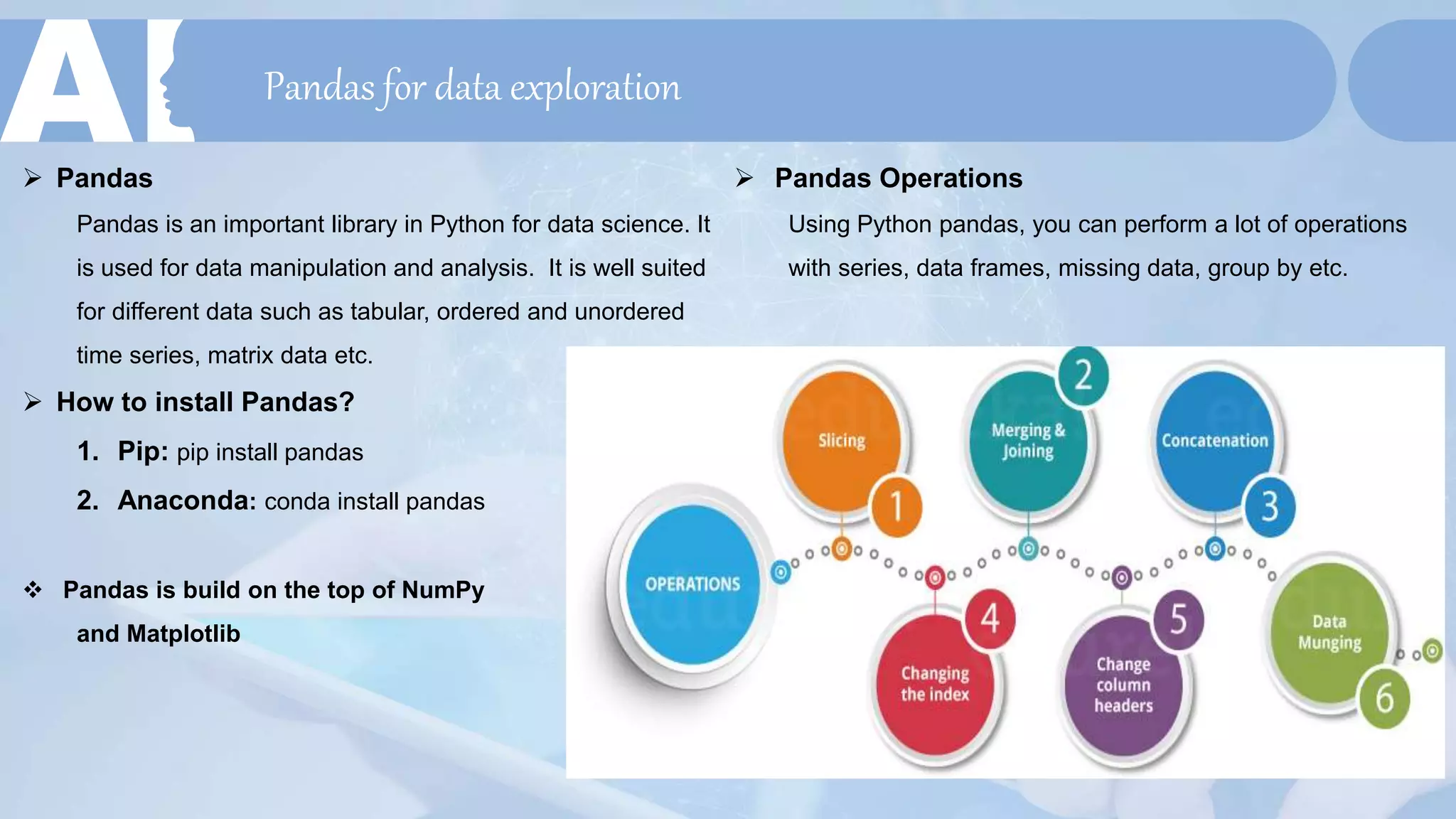 Pandas for data exploration
 Pandas
Pandas is an important library in Python for data science. It
is used for data manipulation and analysis. It is well suited
for different data such as tabular, ordered and unordered
time series, matrix data etc.
 How to install Pandas?
1. Pip: pip install pandas
2. Anaconda: conda install pandas
 Pandas is build on the top of NumPy
and Matplotlib
 Pandas Operations
Using Python pandas, you can perform a lot of operations
with series, data frames, missing data, group by etc.
 