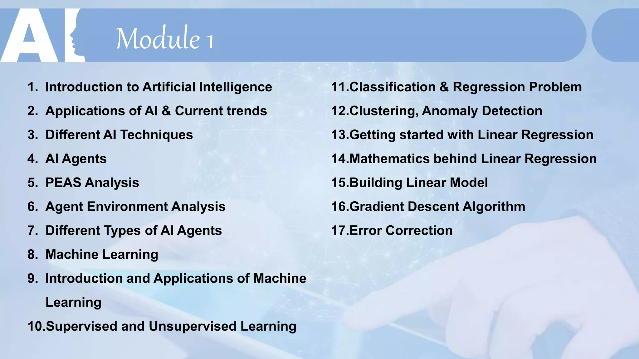 Module 1
1. Introduction to Artificial Intelligence
2. Applications of AI & Current trends
3. Different AI Techniques
4. AI Agents
5. PEAS Analysis
6. Agent Environment Analysis
7. Different Types of AI Agents
8. Machine Learning
9. Introduction and Applications of Machine
Learning
10.Supervised and Unsupervised Learning
11.Classification & Regression Problem
12.Clustering, Anomaly Detection
13.Getting started with Linear Regression
14.Mathematics behind Linear Regression
15.Building Linear Model
16.Gradient Descent Algorithm
17.Error Correction
 