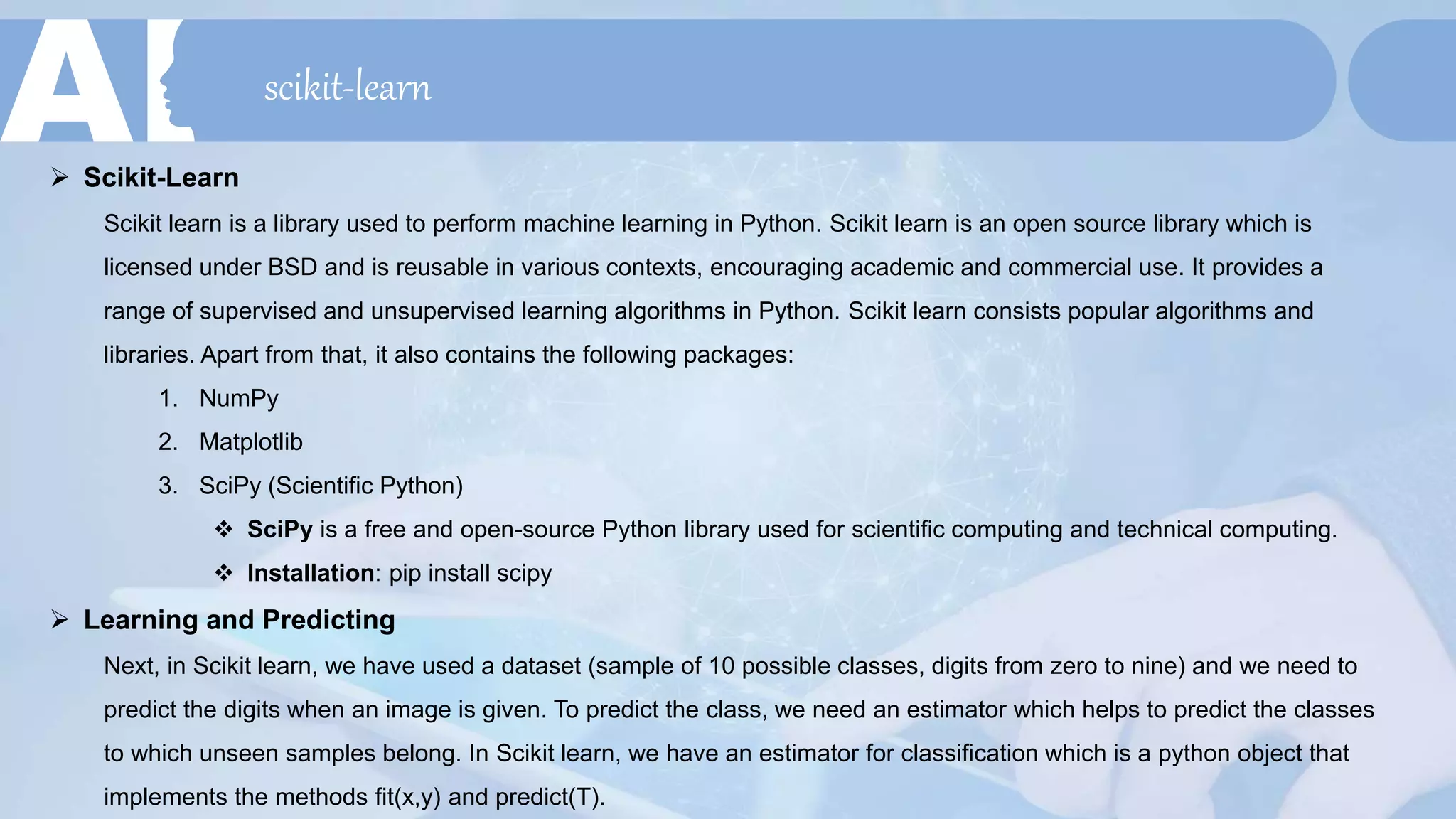 scikit-learn
 Scikit-Learn
Scikit learn is a library used to perform machine learning in Python. Scikit learn is an open source library which is
licensed under BSD and is reusable in various contexts, encouraging academic and commercial use. It provides a
range of supervised and unsupervised learning algorithms in Python. Scikit learn consists popular algorithms and
libraries. Apart from that, it also contains the following packages:
1. NumPy
2. Matplotlib
3. SciPy (Scientific Python)
 SciPy is a free and open-source Python library used for scientific computing and technical computing.
 Installation: pip install scipy
 Learning and Predicting
Next, in Scikit learn, we have used a dataset (sample of 10 possible classes, digits from zero to nine) and we need to
predict the digits when an image is given. To predict the class, we need an estimator which helps to predict the classes
to which unseen samples belong. In Scikit learn, we have an estimator for classification which is a python object that
implements the methods fit(x,y) and predict(T).
 