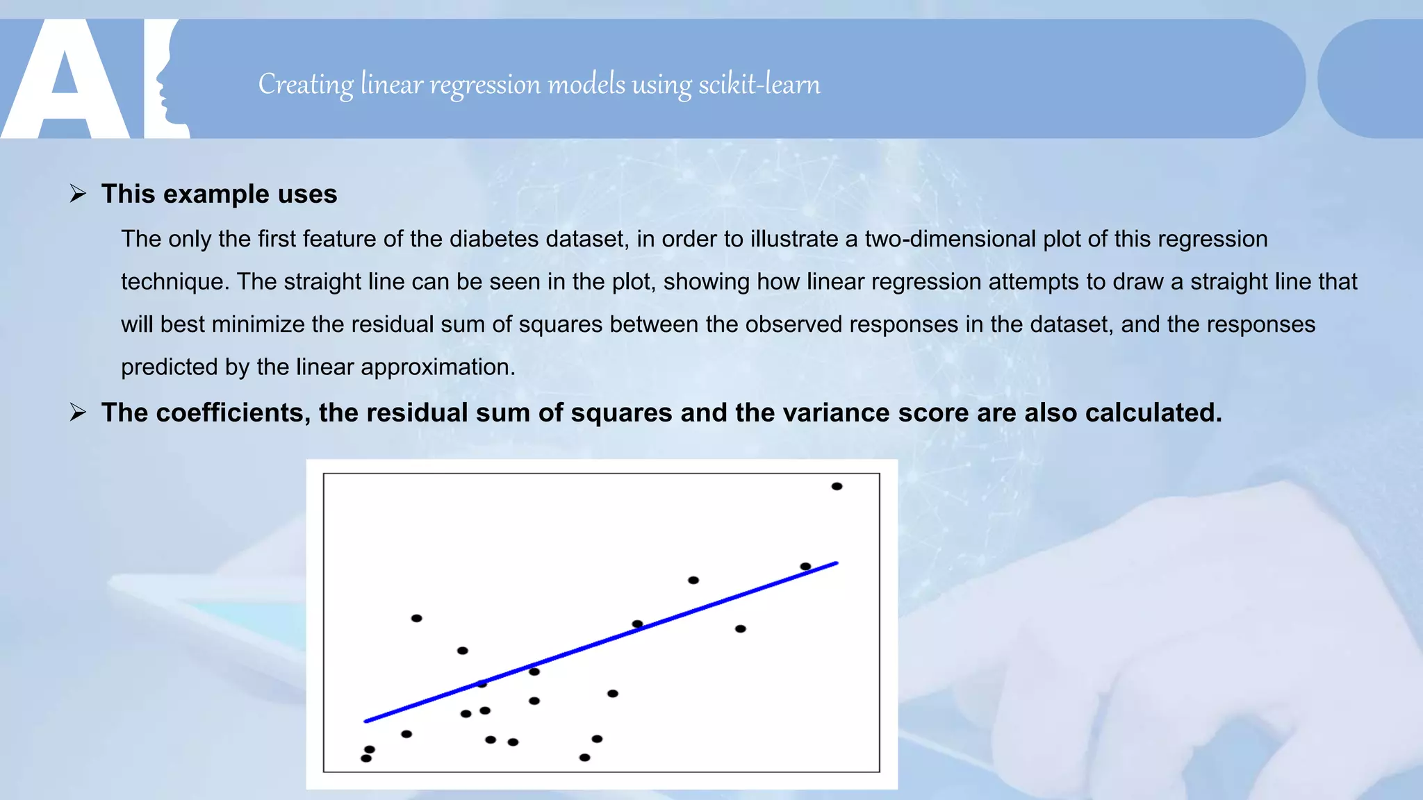 Creating linear regression models using scikit-learn
 This example uses
The only the first feature of the diabetes dataset, in order to illustrate a two-dimensional plot of this regression
technique. The straight line can be seen in the plot, showing how linear regression attempts to draw a straight line that
will best minimize the residual sum of squares between the observed responses in the dataset, and the responses
predicted by the linear approximation.
 The coefficients, the residual sum of squares and the variance score are also calculated.
 