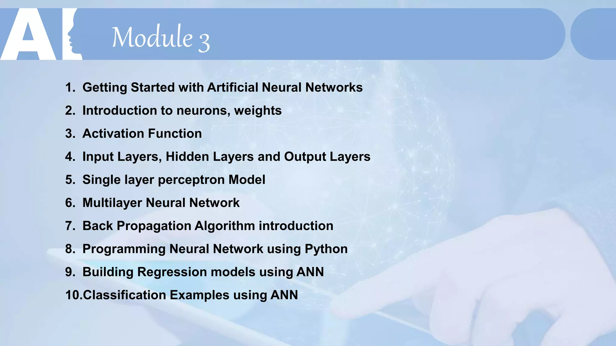 Module 3
1. Getting Started with Artificial Neural Networks
2. Introduction to neurons, weights
3. Activation Function
4. Input Layers, Hidden Layers and Output Layers
5. Single layer perceptron Model
6. Multilayer Neural Network
7. Back Propagation Algorithm introduction
8. Programming Neural Network using Python
9. Building Regression models using ANN
10.Classification Examples using ANN
 
