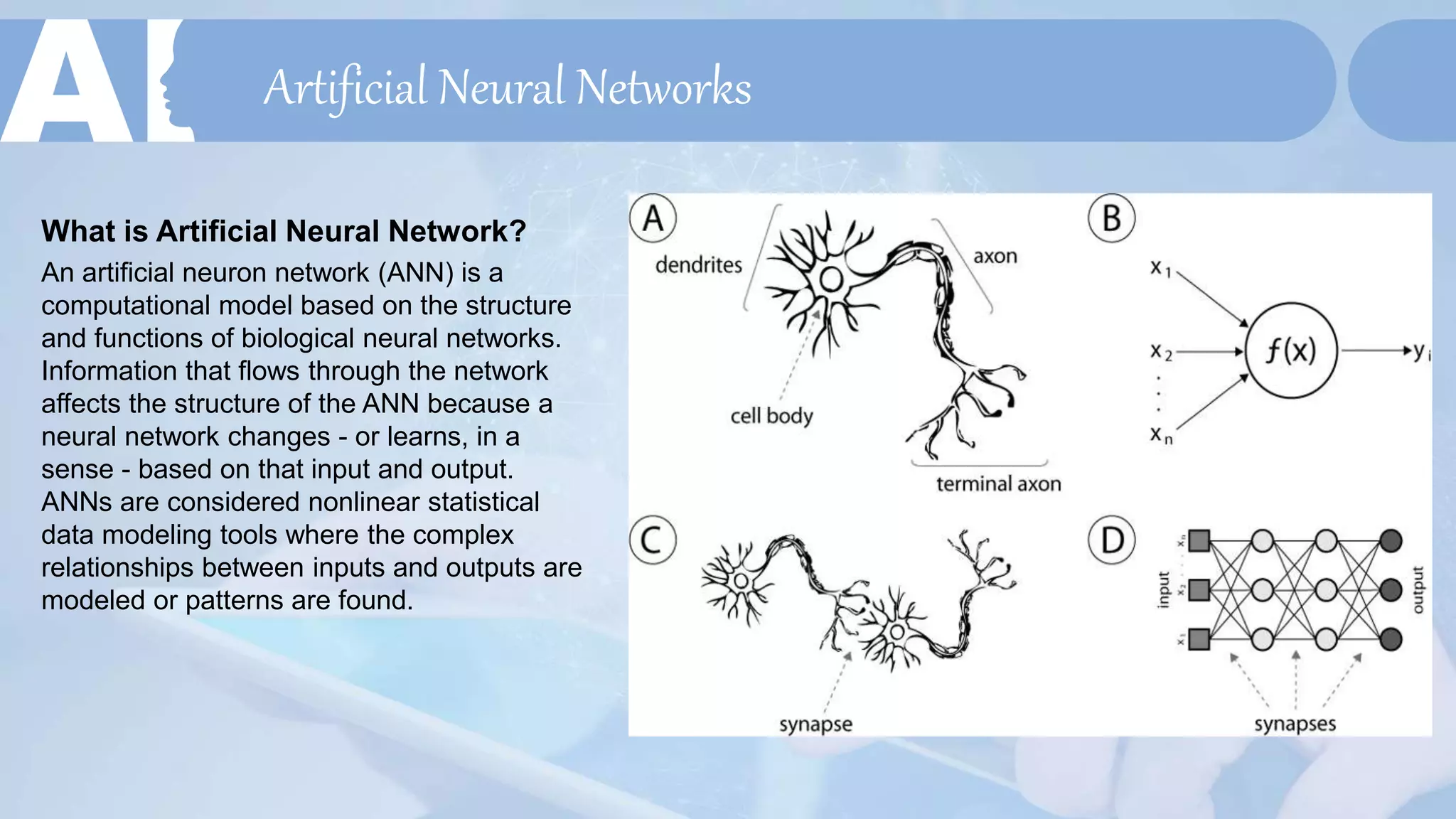 Artificial Neural Networks
What is Artificial Neural Network?
An artificial neuron network (ANN) is a
computational model based on the structure
and functions of biological neural networks.
Information that flows through the network
affects the structure of the ANN because a
neural network changes - or learns, in a
sense - based on that input and output.
ANNs are considered nonlinear statistical
data modeling tools where the complex
relationships between inputs and outputs are
modeled or patterns are found.
 