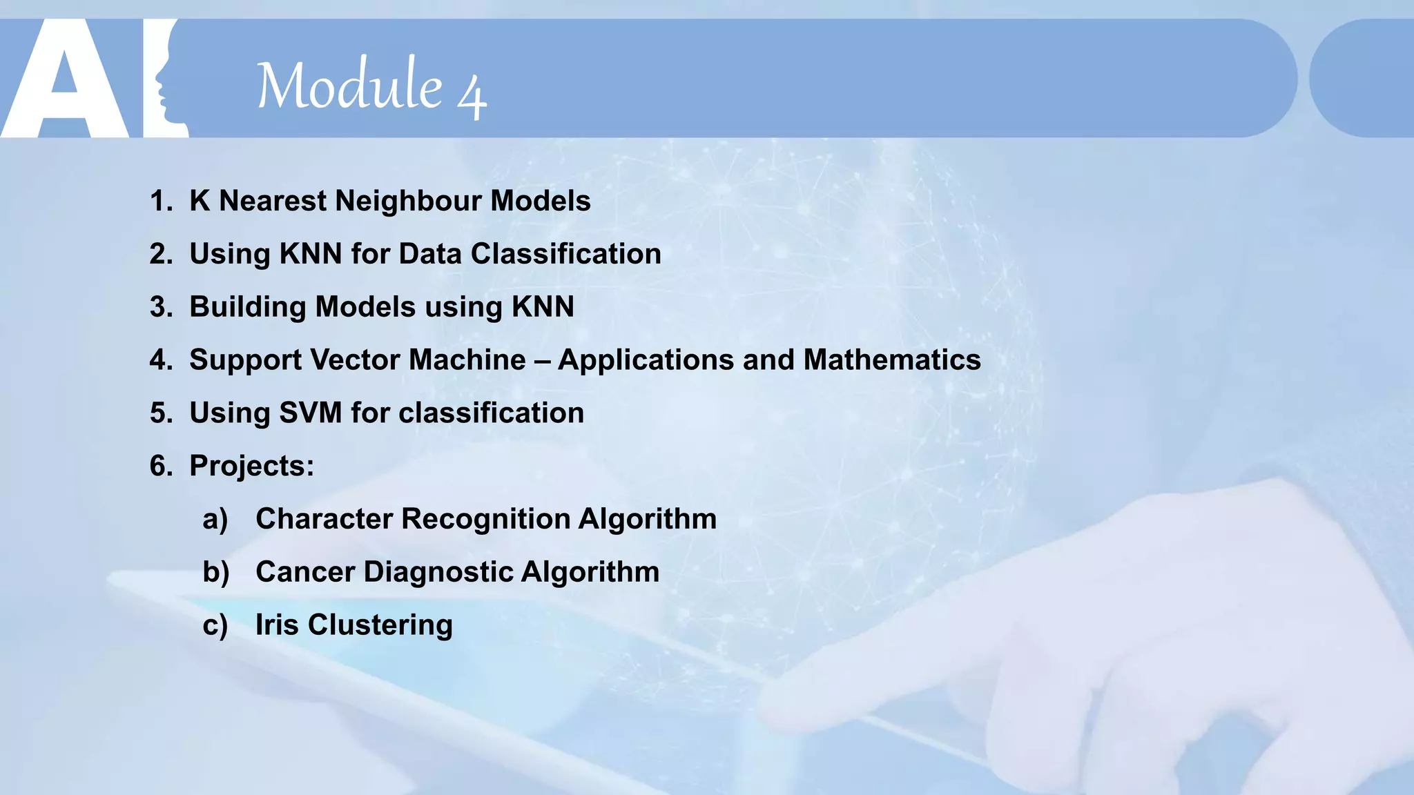 Module 4
1. K Nearest Neighbour Models
2. Using KNN for Data Classification
3. Building Models using KNN
4. Support Vector Machine – Applications and Mathematics
5. Using SVM for classification
6. Projects:
a) Character Recognition Algorithm
b) Cancer Diagnostic Algorithm
c) Iris Clustering
 