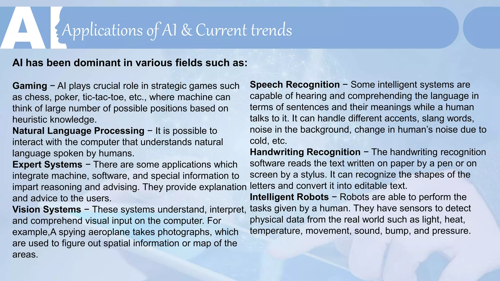 Applications of AI & Current trends
AI has been dominant in various fields such as:
Gaming − AI plays crucial role in strategic games such
as chess, poker, tic-tac-toe, etc., where machine can
think of large number of possible positions based on
heuristic knowledge.
Natural Language Processing − It is possible to
interact with the computer that understands natural
language spoken by humans.
Expert Systems − There are some applications which
integrate machine, software, and special information to
impart reasoning and advising. They provide explanation
and advice to the users.
Vision Systems − These systems understand, interpret,
and comprehend visual input on the computer. For
example,A spying aeroplane takes photographs, which
are used to figure out spatial information or map of the
areas.
Speech Recognition − Some intelligent systems are
capable of hearing and comprehending the language in
terms of sentences and their meanings while a human
talks to it. It can handle different accents, slang words,
noise in the background, change in human’s noise due to
cold, etc.
Handwriting Recognition − The handwriting recognition
software reads the text written on paper by a pen or on
screen by a stylus. It can recognize the shapes of the
letters and convert it into editable text.
Intelligent Robots − Robots are able to perform the
tasks given by a human. They have sensors to detect
physical data from the real world such as light, heat,
temperature, movement, sound, bump, and pressure.
 