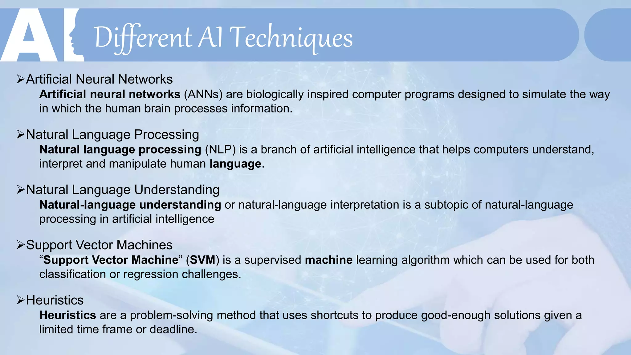 Different AI Techniques
Artificial Neural Networks
Artificial neural networks (ANNs) are biologically inspired computer programs designed to simulate the way
in which the human brain processes information.
Natural Language Processing
Natural language processing (NLP) is a branch of artificial intelligence that helps computers understand,
interpret and manipulate human language.
Natural Language Understanding
Natural-language understanding or natural-language interpretation is a subtopic of natural-language
processing in artificial intelligence
Support Vector Machines
“Support Vector Machine” (SVM) is a supervised machine learning algorithm which can be used for both
classification or regression challenges.
Heuristics
Heuristics are a problem-solving method that uses shortcuts to produce good-enough solutions given a
limited time frame or deadline.
 