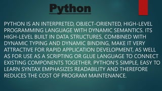 Python
PYTHON IS AN INTERPRETED, OBJECT-ORIENTED, HIGH-LEVEL
PROGRAMMING LANGUAGE WITH DYNAMIC SEMANTICS. ITS
HIGH-LEVEL BUILT IN DATA STRUCTURES, COMBINED WITH
DYNAMIC TYPING AND DYNAMIC BINDING, MAKE IT VERY
ATTRACTIVE FOR RAPID APPLICATION DEVELOPMENT, AS WELL
AS FOR USE AS A SCRIPTING OR GLUE LANGUAGE TO CONNECT
EXISTING COMPONENTS TOGETHER. PYTHON’S SIMPLE, EASY TO
LEARN SYNTAX EMPHASIZES READABILITY AND THEREFORE
REDUCES THE COST OF PROGRAM MAINTENANCE.
 