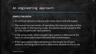 An engineering approach:
SIMPLE NEURON:
▪ An artificial neuron is a device with many inputs and one output.
▪ The neuron has two modes of operation; the training mode and the
using mode. In the training mode, the neuron can be trained to fire
(or not), for particular input patterns.
▪ In the using mode, when a taught input pattern is detected at the
input, its associated output becomes the current output.
▪ If the input pattern does not belong in the taught list of input
patterns, the firing rule is used to determine whether to fire or not.
NEURAL NETWORKS
 