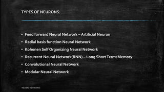 TYPES OF NEURONS:
▪ Feed forward Neural Network – Artificial Neuron
▪ Radial basis function Neural Network
▪ Kohonen Self Organizing Neural Network
▪ Recurrent Neural Network(RNN) – Long ShortTerm1Memory
▪ Convolutional Neural Network
▪ Modular Neural Network
NEURAL NETWORKS
 