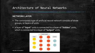 Architecture of Neural Networks
NETWORK LAYER:
▪ The commonest type of artificial neural network consists of three
groups, or layers of units:
▪ a layer of "input" units is connected to a layer of "hidden" units,
which is connected to a layer of "output" units.
NEURAL NETWORKS
 