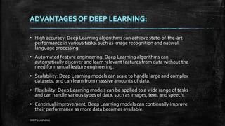 ▪ High accuracy: Deep Learning algorithms can achieve state-of-the-art
performance in various tasks, such as image recognition and natural
language processing.
▪ Automated feature engineering: Deep Learning algorithms can
automatically discover and learn relevant features from data without the
need for manual feature engineering.
▪ Scalability: Deep Learning models can scale to handle large and complex
datasets, and can learn from massive amounts of data.
▪ Flexibility: Deep Learning models can be applied to a wide range of tasks
and can handle various types of data, such as images, text, and speech.
▪ Continual improvement: Deep Learning models can continually improve
their performance as more data becomes available.
DEEP LEARNING
 