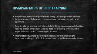▪ High computational requirements: Deep Learning models require
large amounts of data and computational resources to train and
optimize.
▪ Requires large amounts of labeled data: Deep Learning models often
require a large amount of labeled data for training, which can be
expensive and time- consuming to acquire.
▪ Interpretability: Deep Learning models can be challenging to
interpret, making it difficult to understand how they make decisions.
DEEP LEARNING
 