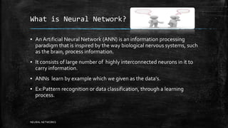 What is Neural Network?
▪ An Artificial Neural Network (ANN) is an information processing
paradigm that is inspired by the way biological nervous systems, such
as the brain, process information.
▪ It consists of large number of highly interconnected neurons in it to
carry information.
▪ ANNs learn by example which we given as the data's.
▪ Ex:Pattern recognition or data classification, through a learning
process.
NEURAL NETWORKS
 