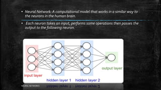 ▪ Neural Network: A computational model that works in a similar way to
the neurons in the human brain.
▪ Each neuron takes an input, performs some operations then passes the
output to the following neuron.
NEURAL NETWORKS
 