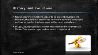 History and evolutions
▪ Neural network simulations appear to be a recent development.
However, this field was established before the advent of computers,
and has survived at least one major setback and several eras.
▪ In 1943, neurophysiologistWarren McCulloch and mathematician
Walter Pitts wrote a paper on how neurons might work.
NEURAL NETWORKS
 