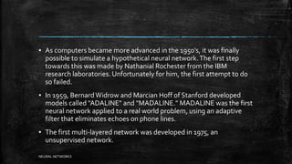 ▪ As computers became more advanced in the 1950's, it was finally
possible to simulate a hypothetical neural network.The first step
towards this was made by Nathanial Rochester from the IBM
research laboratories. Unfortunately for him, the first attempt to do
so failed.
▪ In 1959, BernardWidrow and Marcian Hoff of Stanford developed
models called "ADALINE" and "MADALINE." MADALINE was the first
neural network applied to a real world problem, using an adaptive
filter that eliminates echoes on phone lines.
▪ The first multi-layered network was developed in 1975, an
unsupervised network.
NEURAL NETWORKS
 
