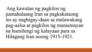 Ang kawalan ng pagkilos ng
pamahalaang Iran sa pagkakataong
ito ay nagbigay-daan sa malawakang
pag-aalsa at pagkilos ng mamamayan
na humihingi ng kalayaan para sa
Hilagang Iran noong 1915-1921.
 