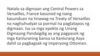 Natalo sa digmaan ang Central Powers sa
Versailles, France kasunod ng isang
kasunduan na tinawag na Treaty of Versailles
na naghuhudyat sa pormal na pagtatapos ng
digmaan. Isa sa mga epekto ng Unang
Digmaang Pandaigdig ay ang pagpasok ng
mga Kanluraning bansa sa Kanlurang Asya
dahil sa pagbagsak ng imperyong Ottoman.
 