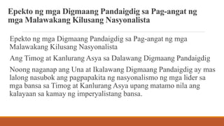 Epekto ng mga Digmaang Pandaigdig sa Pag-angat ng
mga Malawakang Kilusang Nasyonalista
Epekto ng mga Digmaang Pandaigdig sa Pag-angat ng mga
Malawakang Kilusang Nasyonalista
Ang Timog at Kanlurang Asya sa Dalawang Digmaang Pandaigdig
Noong naganap ang Una at Ikalawang Digmaang Pandaigdig ay mas
lalong nasubok ang pagpapakita ng nasyonalismo ng mga lider sa
mga bansa sa Timog at Kanlurang Asya upang matamo nila ang
kalayaan sa kamay ng imperyalistang bansa.
 