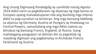 Ang Unang Digmaang Pandaigdig ay sumiklab noong Agosto
1914 dahil narin sa pagkakaroon ng alyansya ng mga bansa sa
Europeo upang maisakatuparan nila ang kanilang mga interes
dahil sa pag-uunahan sa teritoryo. Ang mga bansang kabilang
sa alyansa ng Germany, Austria at Hungary ay tinatawag na
Central Powers, samantalang ang mga Allies naman ay
binubuo ng bansang France, England, at Russia. Isang
mahalagang pangyayari at dahilan din sa pagsiklab ng
nasabing digmaan ang pagkamatay ni Archduke Francis
Ferdinand ng Austria.
 