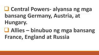  Central Powers- alyansa ng mga
bansang Germany, Austria, at
Hungary.
 Allies – binubuo ng mga bansang
France, England at Russia
 